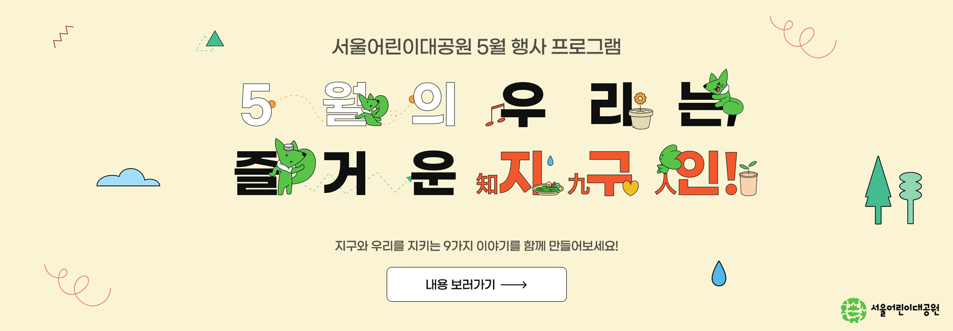 서울어린이대공원 5월 행사 프로그램
“5월의 우리는, 
즐거운 지(知)구(九)인(人)!”
지구와 우리를 지키는 9가지 이야기를 함께 만들어보세요!

내용 보러가기
