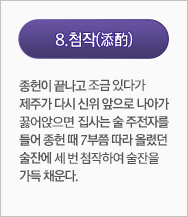 첨작(添酌):종헌이 끝나고 조금 있다가 제주가 다시 신위 앞으로 나아가 꿇어 앉으면 집사는 술 주전자를 들어 종헌 때 7부쯤 따라 올렸던 술잔에 세 번 첨작하여 술잔을 가득 채운다. 