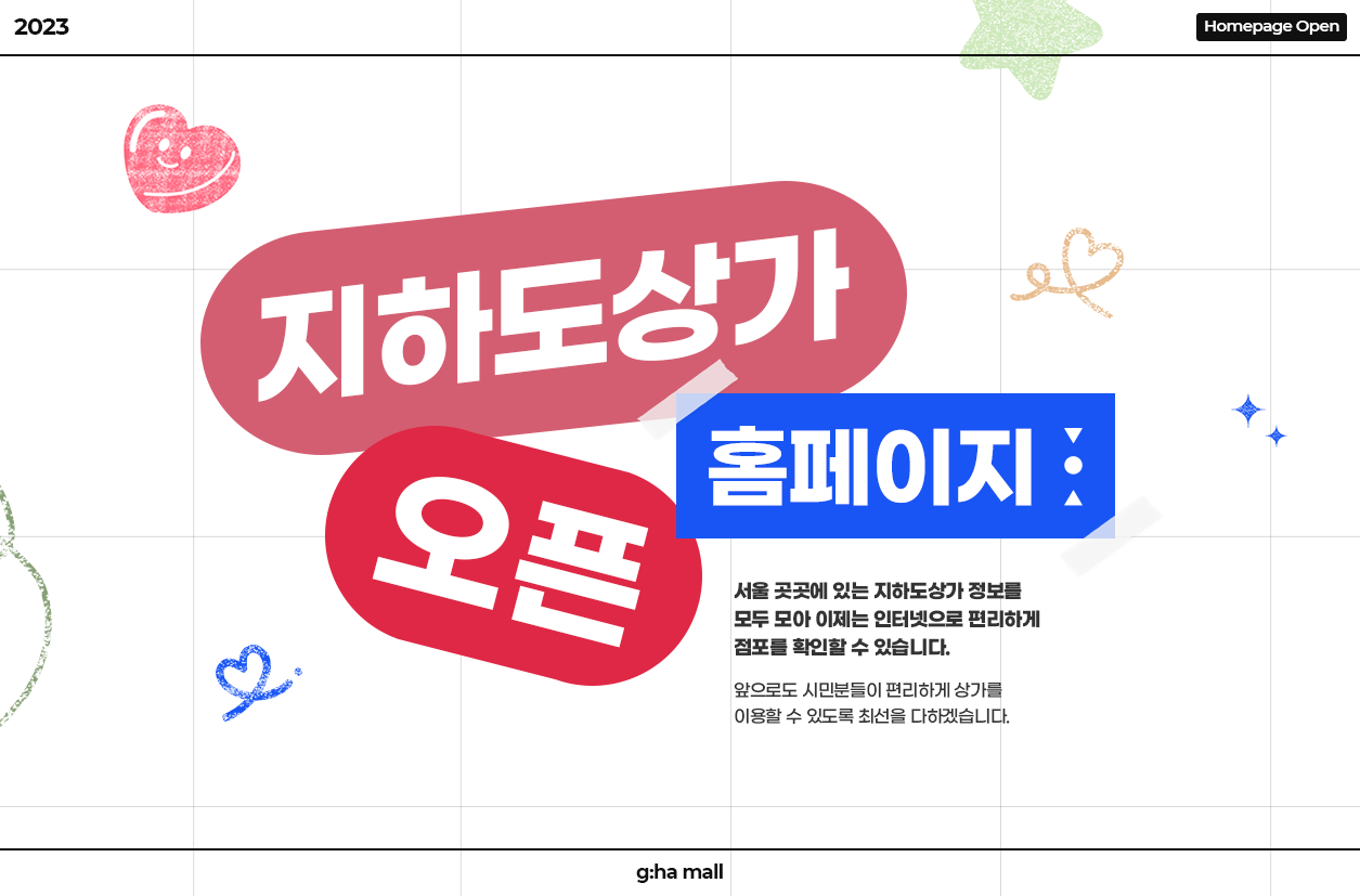 2023 Homepage Open
지하도상가 홈페이지 오픈
서울 곳곳에 있는 지하도상가 정보를
모두 모아 이제는 인터넷으로 편리하게
점포를 확인할 수 있습니다.
앞으로도 시민분들이 편리하게 상가를 이용할 수 있도록 최선을 다하겠습니다.
g:ha mall