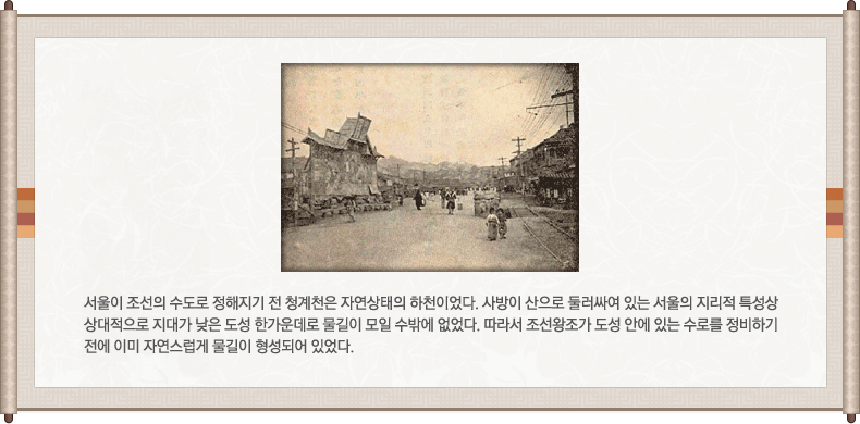 청계천 일대의 옛사진, 서울이 조선의 수도로 정해지기 전 청계천은 자연상태의 하천이었다. 사방이 산으로 둘러싸여 있는 서울의 지리적 특성상 상대적으로 지대가 낮은 도성 한가운데로 물길이 모일 수 밖에 없었다. 따라서 조선 왕조가 도성 안에 있는 수로를 정비하기 전에 이미 자연스럽게 물길이 형성되어 있었다.