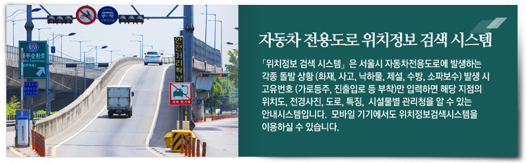 자동차 전용도로 위치정보 검색 시스템 : 위치정보 검색 시스템은 서울시 자동차전용도로에 발생하는 각종 돌발 상황 (화재, 사고, 낙하물, 제설, 수방, 소파보수) 발생 시 고유번호 (가로등주, 진출입로 등 부착)만 입력하면 해당 지점의 위치도, 전경사진, 도로, 특징, 시설물별 관리청을 알 수 있는 안내시스템입니다. 모바일 기기에서도 위치정보검색시스템을 이용하실 수 있습니다.